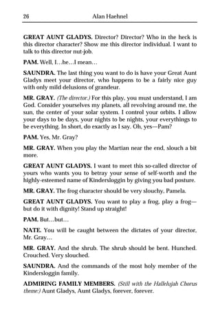 26                         Alan Haehnel


GREAT AUNT GLADYS. Director? Director? Who in the heck is
this director character? Show me this director individual. I want to
talk to this director nut-job.
PAM. Well, I…he…I mean…
SAUNDRA. The last thing you want to do is have your Great Aunt
Gladys meet your director, who happens to be a fairly nice guy
with only mild delusions of grandeur.
MR. GRAY. (The director.) For this play, you must understand, I am
God. Consider yourselves my planets, all revolving around me, the
sun, the center of your solar system. I control your orbits. I allow
your days to be days, your nights to be nights, your everythings to
be everything. In short, do exactly as I say. Oh, yes—Pam?
PAM. Yes, Mr. Gray?
MR. GRAY. When you play the Martian near the end, slouch a bit
more.
GREAT AUNT GLADYS. I want to meet this so-called director of
yours who wants you to betray your sense of self-worth and the
highly-esteemed name of Kindersloggin by giving you bad posture.
MR. GRAY. The frog character should be very slouchy, Pamela.
GREAT AUNT GLADYS. You want to play a frog, play a frog—
but do it with dignity! Stand up straight!
PAM. But…but…
NATE. You will be caught between the dictates of your director,
Mr. Gray…
MR. GRAY. And the shrub. The shrub should be bent. Hunched.
Crouched. Very slouched.
SAUNDRA. And the commands of the most holy member of the
Kindersloggin family.
ADMIRING FAMILY MEMBERS. (Still with the Hallelujah Chorus
theme:) Aunt Gladys, Aunt Gladys, forever, forever.
 