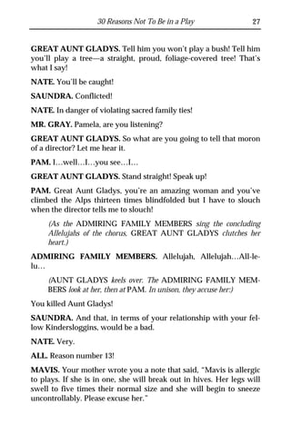 30 Reasons Not To Be in a Play                 27


GREAT AUNT GLADYS. Tell him you won’t play a bush! Tell him
you’ll play a tree—a straight, proud, foliage-covered tree! That’s
what I say!
NATE. You’ll be caught!
SAUNDRA. Conflicted!
NATE. In danger of violating sacred family ties!
MR. GRAY. Pamela, are you listening?
GREAT AUNT GLADYS. So what are you going to tell that moron
of a director? Let me hear it.
PAM. I…well…I…you see…I…
GREAT AUNT GLADYS. Stand straight! Speak up!
PAM. Great Aunt Gladys, you’re an amazing woman and you’ve
climbed the Alps thirteen times blindfolded but I have to slouch
when the director tells me to slouch!
     (As the ADMIRING FAMILY MEMBERS sing the concluding
     Allelujahs of the chorus, GREAT AUNT GLADYS clutches her
     heart.)
ADMIRING FAMILY MEMBERS. Allelujah, Allelujah…All-le-
lu…
     (AUNT GLADYS keels over. The ADMIRING FAMILY MEM-
     BERS look at her, then at PAM. In unison, they accuse her:)
You killed Aunt Gladys!
SAUNDRA. And that, in terms of your relationship with your fel-
low Kindersloggins, would be a bad.
NATE. Very.
ALL. Reason number 13!
MAVIS. Your mother wrote you a note that said, “Mavis is allergic
to plays. If she is in one, she will break out in hives. Her legs will
swell to five times their normal size and she will begin to sneeze
uncontrollably. Please excuse her.”
 