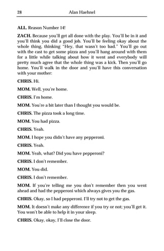 28                         Alan Haehnel


ALL. Reason Number 14!
ZACH. Because you’ll get all done with the play. You’ll be in it and
you’ll think you did a good job. You’ll be feeling okay about the
whole thing, thinking “Hey, that wasn’t too bad.” You’ll go out
with the cast to get some pizza and you’ll hang around with them
for a little while talking about how it went and everybody will
pretty much agree that the whole thing was a kick. Then you’ll go
home. You’ll walk in the door and you’ll have this conversation
with your mother:
CHRIS. Hi.
MOM. Well, you’re home.
CHRIS. I’m home.
MOM. You’re a bit later than I thought you would be.
CHRIS. The pizza took a long time.
MOM. You had pizza.
CHRIS. Yeah.
MOM. I hope you didn’t have any pepperoni.
CHRIS. Yeah.
MOM. Yeah, what? Did you have pepperoni?
CHRIS. I don’t remember.
MOM. You did.
CHRIS. I don’t remember.
MOM. If you’re telling me you don’t remember then you went
ahead and had the pepperoni which always gives you the gas.
CHRIS. Okay, so I had pepperoni. I’ll try not to get the gas.
MOM. It doesn’t make any difference if you try or not; you’ll get it.
You won’t be able to help it in your sleep.
CHRIS. Okay, okay, I’ll close the door.
 