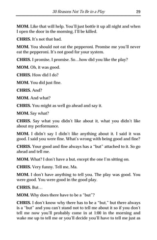 30 Reasons Not To Be in a Play                 29


MOM. Like that will help. You’ll just bottle it up all night and when
I open the door in the morning, I’ll be killed.
CHRIS. It’s not that bad.
MOM. You should not eat the pepperoni. Promise me you’ll never
eat the pepperoni. It’s not good for your system.
CHRIS. I promise, I promise. So…how did you like the play?
MOM. Oh, it was good.
CHRIS. How did I do?
MOM. You did just fine.
CHRIS. And?
MOM. And what?
CHRIS. You might as well go ahead and say it.
MOM. Say what?
CHRIS. Say what you didn’t like about it, what you didn’t like
about my performance.
MOM. I didn’t say I didn’t like anything about it. I said it was
good. I said you were fine. What’s wrong with being good and fine?
CHRIS. Your good and fine always has a “but” attached to it. So go
ahead and tell me.
MOM. What? I don’t have a but, except the one I’m sitting on.
CHRIS. Very funny. Tell me, Ma.
MOM. I don’t have anything to tell you. The play was good. You
were good. You were good in the good play.
CHRIS. But…
MOM. Why does there have to be a “but”?
CHRIS. I don’t know why there has to be a “but,” but there always
is a “but” and you can’t stand not to tell me about it so if you don’t
tell me now you’ll probably come in at 1:00 in the morning and
wake me up to tell me or you’ll decide you’ll have to tell me just as
 