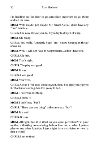 30                         Alan Haehnel


I’m heading out the door to go someplace important so go ahead
and tell me now.
MOM. Well, maybe, just maybe, Mr. Smart Aleck, I don’t have any
“but” this time.
CHRIS. Oh, now I know you do. If you try to deny it, it’s big.
MOM. Oh, really.
CHRIS. Yes, really. A majorly huge “but” is now hanging in the air
above us.
MOM. Well, it will just have to hang because…I don’t have one.
CHRIS. Uh-huh.
MOM. That’s right.
CHRIS. The play was good.
MOM. It was.
CHRIS. I was good.
MOM. You were.
CHRIS. Great. I feel good about myself, then. I’m glad you enjoyed
it. Thanks for coming, Ma. I’m going to bed.
MOM. There was one thing.
CHRIS. I knew it!
MOM. I didn’t say “but”!
CHRIS. “There was one thing” is the same as a “but”!
MOM. It is not!
CHRIS. It is so!
MOM. All right, fine, it is! What do you want, perfection? I’m your
mother, a thinking human being, believe it or not, so when I go to a
play or any other function, I just might have a criticism or two. Is
that a crime?
CHRIS. I am so tired.
 