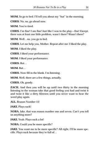 30 Reasons Not To Be in a Play                31


MOM. So go to bed. I’ll tell you about my “but” in the morning.
CHRIS. No, no, go ahead now.
MOM. You’re tired.
CHRIS. I’m fine! I am fine! Just like I was in the play—fine! Except,
there was at least one little problem, wasn’t there? Wasn’t there?
MOM. Well…no, you go to bed.
CHRIS. Let me help you, Mother. Repeat after me: I liked the play.
MOM. I liked the play.
CHRIS. I liked your performance.
MOM. I liked your performance.
CHRIS. But…
MOM. But…
CHRIS. Now fill in the blank. I’m listening.
MOM. Well, there are a few things, actually.
CHRIS. Oh, goody.
ZACH. And then you will be up until two thirty in the morning
listening to the woman take that good feeling you had and twist it
and twist it like a dirty Kleenex until you never want to hear the
word play again.
ALL. Reason Number 15!
JAKE. Plays suck!
NORA. Jake, that was reason number one and seven. Can’t you tell
us anything more?
JAKE. Yeah. Plays suck a lot!
NORA. Could you be more specific?
JAKE. You want me to be more specific? All right, I’ll be more spe-
cific. Plays suck because they’re full of…
 
