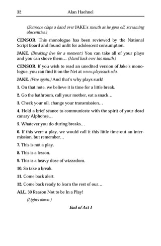 32                           Alan Haehnel


     (Someone claps a hand over JAKE’s mouth as he goes off, screaming
     obscenities.)
CENSOR. This monologue has been reviewed by the National
Script Board and found unfit for adolescent consumption.
JAKE. (Breaking free for a moment:) You can take all of your plays
and you can shove them… (Hand back over his mouth.)
CENSOR. If you wish to read an unedited version of Jake’s mono-
logue, you can find it on the Net at www.playssuck.edu.
JAKE. (Free again:) And that’s why plays suck!
1. On that note, we believe it is time for a little break.
2. Go the bathroom, call your mother, eat a snack…
3. Check your oil, change your transmission…
4. Hold a brief séance to communicate with the spirit of your dead
canary Alphonse…
5. Whatever you do during breaks…
6. If this were a play, we would call it this little time-out an inter-
mission, but remember…
7. This is not a play.
8. This is a lesson.
9. This is a heavy dose of wizzzdom.
10. So take a break.
11. Come back alert.
12. Come back ready to learn the rest of our…
ALL. 30 Reason Not to be In a Play!
     (Lights down.)
                              End of Act I
 
