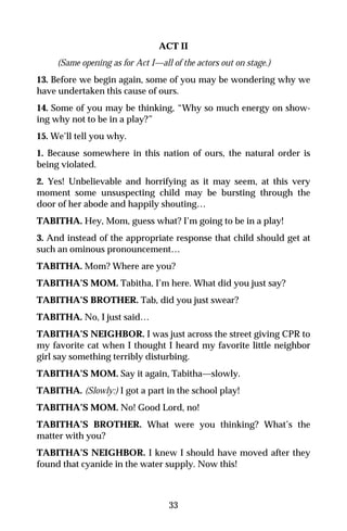 ACT II
     (Same opening as for Act I—all of the actors out on stage.)
13. Before we begin again, some of you may be wondering why we
have undertaken this cause of ours.
14. Some of you may be thinking, “Why so much energy on show-
ing why not to be in a play?”
15. We’ll tell you why.
1. Because somewhere in this nation of ours, the natural order is
being violated.
2. Yes! Unbelievable and horrifying as it may seem, at this very
moment some unsuspecting child may be bursting through the
door of her abode and happily shouting…
TABITHA. Hey, Mom, guess what? I’m going to be in a play!
3. And instead of the appropriate response that child should get at
such an ominous pronouncement…
TABITHA. Mom? Where are you?
TABITHA’S MOM. Tabitha, I’m here. What did you just say?
TABITHA’S BROTHER. Tab, did you just swear?
TABITHA. No, I just said…
TABITHA’S NEIGHBOR. I was just across the street giving CPR to
my favorite cat when I thought I heard my favorite little neighbor
girl say something terribly disturbing.
TABITHA’S MOM. Say it again, Tabitha—slowly.
TABITHA. (Slowly:) I got a part in the school play!
TABITHA’S MOM. No! Good Lord, no!
TABITHA’S BROTHER. What were you thinking? What’s the
matter with you?
TABITHA’S NEIGHBOR. I knew I should have moved after they
found that cyanide in the water supply. Now this!



                                   33
 