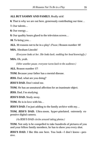 30 Reasons Not To Be in a Play                    35


ALL BUT SAMMY AND FAMILY. Really sick!
6. That is why we are out here, generously contributing our time…
7. Our talents…
8. Our energy…
9. Our quality hours glued to the television screen…
10. To bring you…
ALL. 30 reasons not to be in a play! (Pause.) Reason number 16!
MIA. Abraham Lincoln!
     (Everyone looks at her. She looks back, nodding her head knowingly.)
MIA. Oh, yeah.
     (After another pause, everyone turns back to the audience.)
ALL. Reason number 17!
TOM. Because your father has a mental disease.
JESS. Dad, what are you doing?
JESS’S DAD. Don’t mind me.
TOM. He has an unnatural affection for an inanimate object.
JESS. Dad, I’m studying.
JESS’S DAD. Study away.
TOM. He is in love with his…
JESS’S DAD. I’m just adding to the family archive with my…
TOM, JESS’S DAD. Ultra-zoom, hyper-pixelated, extremely ex-
pensive digital camera.
     (As JESS’S DAD circles around taking photos.)
TOM. Not only is he compelled to take hundreds of pictures of you
and your fellow family members, he has to show you every shot.
JESS’S DAD. I like this one here. You look—I don’t know—pen-
sive.
 
