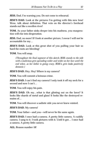 30 Reasons Not To Be in a Play                     37


JESS. Dad, I’m warning you. Do not come to rehearsal.
JESS’S DAD. Look at the pictures I’m getting with this new lens!
Wow, talk about definition. That vein on the director’s forehead
stands out like a swollen river!
TOM. As your father sinks deeper into his madness, you exaspera-
tion will rise into desperation.
JESS. Dad, no more! If I look at another picture, I swear I will not be
accountable for my…
JESS’S DAD. Look at this great shot of you pulling your hair so
hard the roots are bleeding!
TOM. You will snap.
     (Throughout the final segment of this sketch, JESS stands to the side
     with a malicious grin spreading wider and wider on her face until the
     end when, as her father is going crazy, JESS’s grin looks positively
     demonic.)
JESS’S DAD. Hey. Hey! Where is my camera?
TOM. You will commit a heinous crime.
JESS’S DAD. I can’t find my camera! I only took it off my neck for a
second and now I can’t…
TOM. You will enjoy his pain.
JESS’S DAD. Oh my…what is that glinting out on the lawn? It
looks like shards of metal and glass! It looks like the destroyed re-
mains of…
TOM. You will discover a sadistic side you never knew existed.
JESS’S DAD. My camera!
TOM. Your father—and you—will never be the same again.
JESS’S DAD. I once had a camera. A pretty little camera. A cuddly
camera. I sang to it. I took pictures with it. Until it got… I once had
a camera. A pretty little camera.
ALL. Reason number 18!
 