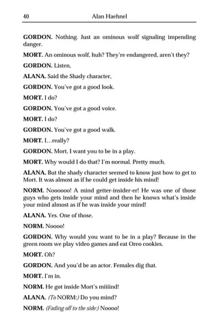 40                         Alan Haehnel


GORDON. Nothing. Just an ominous wolf signaling impending
danger.
MORT. An ominous wolf, huh? They’re endangered, aren’t they?
GORDON. Listen,
ALANA. Said the Shady character,
GORDON. You’ve got a good look.
MORT. I do?
GORDON. You’ve got a good voice.
MORT. I do?
GORDON. You’ve got a good walk.
MORT. I…really?
GORDON. Mort, I want you to be in a play.
MORT. Why would I do that? I’m normal. Pretty much.
ALANA. But the shady character seemed to know just how to get to
Mort. It was almost as if he could get inside his mind!
NORM. Noooooo! A mind getter-insider-er! He was one of those
guys who gets inside your mind and then he knows what’s inside
your mind almost as if he was inside your mind!
ALANA. Yes. One of those.
NORM. Noooo!
GORDON. Why would you want to be in a play? Because in the
green room we play video games and eat Oreo cookies.
MORT. Oh?
GORDON. And you’d be an actor. Females dig that.
MORT. I’m in.
NORM. He got inside Mort’s miiiind!
ALANA. (To NORM:) Do you mind?
NORM. (Fading off to the side:) Noooo!
 