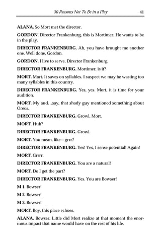 30 Reasons Not To Be in a Play              41


ALANA. So Mort met the director.
GORDON. Director Frankenburg, this is Mortimer. He wants to be
in the play.
DIRECTOR FRANKENBURG. Ah, you have brought me another
one. Well done, Gordon.
GORDON. I live to serve, Director Frankenburg.
DIRECTOR FRANKENBURG. Mortimer, is it?
MORT. Mort. It saves on syllables. I suspect we may be wasting too
many syllables in this country.
DIRECTOR FRANKENBURG. Yes, yes. Mort, it is time for your
audition.
MORT. My aud…say, that shady guy mentioned something about
Oreos.
DIRECTOR FRANKENBURG. Growl, Mort.
MORT. Huh?
DIRECTOR FRANKENBURG. Growl.
MORT. You mean, like—grrr?
DIRECTOR FRANKENBURG. Yes! Yes, I sense potential! Again!
MORT. Grrrr.
DIRECTOR FRANKENBURG. You are a natural!
MORT. Do I get the part?
DIRECTOR FRANKENBURG. Yes. You are Bowser!
M 1. Bowser!
M 2. Bowser!
M 3. Bowser!
MORT. Boy, this place echoes.
ALANA. Bowser. Little did Mort realize at that moment the enor-
mous impact that name would have on the rest of his life.
 