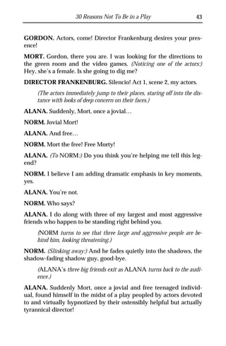 30 Reasons Not To Be in a Play                      43


GORDON. Actors, come! Director Frankenburg desires your pres-
ence!
MORT. Gordon, there you are. I was looking for the directions to
the green room and the video games. (Noticing one of the actors:)
Hey, she’s a female. Is she going to dig me?
DIRECTOR FRANKENBURG. Silencio! Act 1, scene 2, my actors.
     (The actors immediately jump to their places, staring off into the dis-
     tance with looks of deep concern on their faces.)
ALANA. Suddenly, Mort, once a jovial…
NORM. Jovial Mort!
ALANA. And free…
NORM. Mort the free! Free Morty!
ALANA. (To NORM:) Do you think you’re helping me tell this leg-
end?
NORM. I believe I am adding dramatic emphasis in key moments,
yes.
ALANA. You’re not.
NORM. Who says?
ALANA. I do along with three of my largest and most aggressive
friends who happen to be standing right behind you.
     (NORM turns to see that three large and aggressive people are be-
     hind him, looking threatening.)
NORM. (Slinking away:) And he fades quietly into the shadows, the
shadow-fading shadow guy, good-bye.
     (ALANA’s three big friends exit as ALANA turns back to the audi-
     ence.)
ALANA. Suddenly Mort, once a jovial and free teenaged individ-
ual, found himself in the midst of a play peopled by actors devoted
to and virtually hypnotized by their ostensibly helpful but actually
tyrannical director!
 