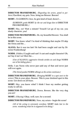 44                          Alan Haehnel


DIRECTOR FRANKENBURG. (Regarding his actors, posed to per-
form:) Excellent, my pets. Now, bring me Bowser. Bowser!
MORT. (To GORDON:) Jeez, he gets kind of loud, doesn’t…
     (GORDON grabs MORT by the ear and drags him to DIRECTOR
     FRANKENBURG.)
MORT. Hey, ow! Wait a minute! Yeouch! Let go of my ear, you
shady character, you!
DIRECTOR FRANKENBURG. Ah, my beautiful Bowser. You shall
be in this scene.
MORT. You know what? I’m kind of thinking that maybe I’ll skip
the Oreos and the…
ALANA. But it was too late! He had been caught and cast by Di-
rector Frankenburg!
NORM. (Hidden:) Caught and cast! A cast and caught character! Oh,
no! Say it isn’t so! Mort the…
     (One of ALANA’s aggressive friends strides on and drags NORM
     out of his hiding place.)
Hello. I am Norm who never just said any of that and never just
will ever again.
     (The friend pushes NORM offstage as the action continues.)
DIRECTOR FRANKENBURG. (Bringing MORT to a spot next to the
actors:) This is your place, Bowser. This is your destined spot in this
scene. Get down on all fours.
MORT. Hey, you know what? I think I hear my mother getting
ready to call me.
DIRECTOR FRANKENBURG. Down, Bowser, like the very dog
you are!
MORT. (Obeying:) Okay, well, sure, for a second.
DIRECTOR FRANKENBURG. Now, my actors—begin the scene!
     (All of the acting is extremely overdone. MORT looks lost in the
     scene, wondering what he is supposed to be doing.)
 