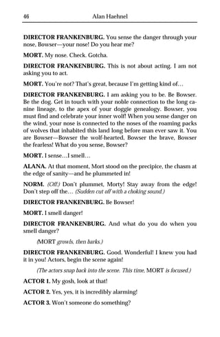 46                          Alan Haehnel


DIRECTOR FRANKENBURG. You sense the danger through your
nose, Bowser—your nose! Do you hear me?
MORT. My nose. Check. Gotcha.
DIRECTOR FRANKENBURG. This is not about acting. I am not
asking you to act.
MORT. You’re not? That’s great, because I’m getting kind of…
DIRECTOR FRANKENBURG. I am asking you to be. Be Bowser.
Be the dog. Get in touch with your noble connection to the long ca-
nine lineage, to the apex of your doggie genealogy. Bowser, you
must find and celebrate your inner wolf! When you sense danger on
the wind, your nose is connected to the noses of the roaming packs
of wolves that inhabited this land long before man ever saw it. You
are Bowser—Bowser the wolf-hearted, Bowser the brave, Bowser
the fearless! What do you sense, Bowser?
MORT. I sense…I smell…
ALANA. At that moment, Mort stood on the precipice, the chasm at
the edge of sanity—and he plummeted in!
NORM. (Off:) Don’t plummet, Morty! Stay away from the edge!
Don’t step off the… (Sudden cut off with a choking sound.)
DIRECTOR FRANKENBURG. Be Bowser!
MORT. I smell danger!
DIRECTOR FRANKENBURG. And what do you do when you
smell danger?
     (MORT growls, then barks.)
DIRECTOR FRANKENBURG. Good. Wonderful! I knew you had
it in you! Actors, begin the scene again!
     (The actors snap back into the scene. This time, MORT is focused.)
ACTOR 1. My gosh, look at that!
ACTOR 2. Yes, yes, it is incredibly alarming!
ACTOR 3. Won’t someone do something?
 