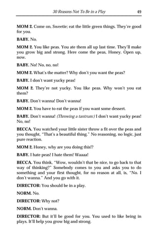 30 Reasons Not To Be in a Play                 49


MOM 2. Come on, Sweetie; eat the little green things. They’re good
for you.
BABY. No.
MOM 2. You like peas. You ate them all up last time. They’ll make
you grow big and strong. Here come the peas, Honey. Open up,
now.
BABY. No! No, no, no!
MOM 2. What’s the matter? Why don’t you want the peas?
BABY. I don’t want yucky peas!
MOM 2. They’re not yucky. You like peas. Why won’t you eat
them?
BABY. Don’t wanna! Don’t wanna!
MOM 2. You have to eat the peas if you want some dessert.
BABY. Don’t wanna! (Throwing a tantrum:) I don’t want yucky peas!
No, no!
BECCA. You watched your little sister throw a fit over the peas and
you thought, “That’s a beautiful thing.” No reasoning, no logic, just
pure reaction.
MOM 2. Honey, why are you doing this!?
BABY. I hate peas! I hate them! Waaaa!
BECCA. You think, “Wow, wouldn’t that be nice, to go back to that
way of thinking?” Somebody comes to you and asks you to do
something and your first thought, for no reason at all, is, “No. I
don’t wanna.” And you go with it.
DIRECTOR: You should be in a play.
NORM. No.
DIRECTOR: Why not?
NORM. Don’t wanna.
DIRECTOR: But it’ll be good for you. You used to like being in
plays. It’ll help you grow big and strong.
 