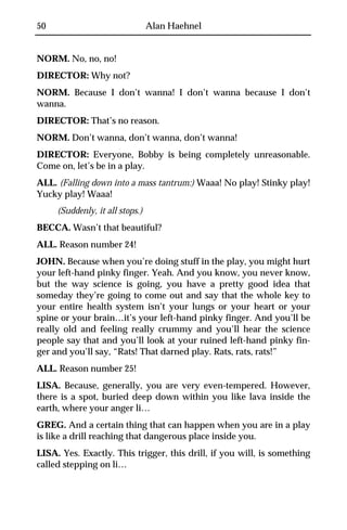 50                               Alan Haehnel


NORM. No, no, no!
DIRECTOR: Why not?
NORM. Because I don’t wanna! I don’t wanna because I don’t
wanna.
DIRECTOR: That’s no reason.
NORM. Don’t wanna, don’t wanna, don’t wanna!
DIRECTOR: Everyone, Bobby is being completely unreasonable.
Come on, let’s be in a play.
ALL. (Falling down into a mass tantrum:) Waaa! No play! Stinky play!
Yucky play! Waaa!
     (Suddenly, it all stops.)
BECCA. Wasn’t that beautiful?
ALL. Reason number 24!
JOHN. Because when you’re doing stuff in the play, you might hurt
your left-hand pinky finger. Yeah. And you know, you never know,
but the way science is going, you have a pretty good idea that
someday they’re going to come out and say that the whole key to
your entire health system isn’t your lungs or your heart or your
spine or your brain…it’s your left-hand pinky finger. And you’ll be
really old and feeling really crummy and you’ll hear the science
people say that and you’ll look at your ruined left-hand pinky fin-
ger and you’ll say, “Rats! That darned play. Rats, rats, rats!”
ALL. Reason number 25!
LISA. Because, generally, you are very even-tempered. However,
there is a spot, buried deep down within you like lava inside the
earth, where your anger li…
GREG. And a certain thing that can happen when you are in a play
is like a drill reaching that dangerous place inside you.
LISA. Yes. Exactly. This trigger, this drill, if you will, is something
called stepping on li…
 