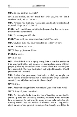 52                         Alan Haehnel


MIA. Do you not trust me, Nate?
NATE. No! I mean, not “no” that I don’t trust you, but “no” that I
don’t not trust you, or, I mean…
MIA. Perhaps you think my reasons are akin to Jake’s insipid and
repeated “Plays suck.” Is that it?
JAKE. Hey! I don’t know what insipid means, but I’m pretty sure
that weren’t a compliment.
MIA. Do not tax yourself, Jake.
JAKE. Yeah, well, you know something, Mia? You suck!
MIA. Oo, I am hurt. You have wounded me to the very core.
JAKE. You think you’re so…
NATE. Jake, go lie down. Relax.
JAKE. But she’s…
NATE. Re-lax.
DAL. What I think Nate is trying to say, Mia, is not that he doesn’t
trust you, but that he, and many of us, and perhaps many of these
people (Indicating the audience:) are curious about the reasons you
have presented. They are fascinating, but just a bit cryptic. Would
you care to tell us more?
MIA. Is that what you meant, Nathaniel, or did you simply not
know how to broach your distrust of me until Dal swept in and ex-
onerated you with her euphemistic phraseology?
NATE. Uh…
MIA. Are you hoping that Dal just rescued your sorry hide, Nate?
NATE. Kind of, yeah, but what I…
MIA. As I thought. So be it. At the risk of insulting various intelli-
gences up here and (Indicating audience:) out there, I will elucidate
how my reasons for not being in a play are not only valid, but ab-
solutely correct. My first reason—Abraham Lincoln. Long recog-
nized as one of our greatest presidents, Mr. Lincoln was killed in
 