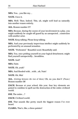54                         Alan Haehnel


MIA. You…you like my…
NATE. I love it.
MIA. Well. Then. Indeed. This, uh, might well lead us naturally
into another reason entirely.
ALL. Reason number 27!
MIA. Because, during the course of your involvement in a play, you
might suddenly be caught off guard by an unexpected…connection
with another actor.
NATE. Keep talking. Please keep talking.
MIA. And your previously impervious intellect might suddenly be
perforated by an unusual sensation.
NATE. “Perforated.” Beautiful word. Beautifully said.
MIA. You, once priding yourself on your logical detachment, might
find yourself unexpectedly…breathless.
NATE. And?
MIA. Faint.
NATE. Oh, yeah?
MIA. And flooded with…with…oh, Nate!
NATE. Oh, Mia!
ALL. (Getting between the two of them:) Oh, no you don’t! (Pause.)
Reason number 28!
ZACH. Because at your school, this year, four key elements are
poised to combine to spell out the destruction of the entire civilized
world.
JOE. The entire…?
ZACH. Civilized world.
JOE. That sounds like pretty much the biggest reason I’ve ever
heard.
CLAIRA. That’s, like, a three-pointer!
 