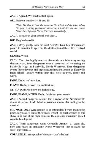 30 Reasons Not To Be in a Play                   55


ZACH. Agreed. We need to start again.
ALL. Reasons number 28, 29 and 30!
     (Note: For this section, the names of the school and the town where
     the play is being performed should be substituted for the names
     Blankville High and North Wherever, respectively.)
ZACH. Because at your school, this year…
JOE. They’ve heard it.
ZACH. (Very quickly until the word “world”:) Four key elements are
poised to combine to spell out the destruction of the entire civilized
world.
CLAIRA. Whoa.
ZACH. Yes. Like highly reactive chemicals in a laboratory resting
shelves apart, four dangerous events occurred, all centering on
Blankville High in Blankville, North Wherever. First dangerous
event: Three devious and ingenious techies are seniors at Blankville
High School—known within their elite circle as Pyro, Flame and
Nitro.
PYRO. Dude, we’re seniors.
FLAME. Dude, we own the auditorium.
NITRO. Dude, we know the technology.
PYRO, FLAME, NITRO. Dude, this is our year to rule!
ZACH. Second dangerous event: The director of the Nowhereville
drama department, Mr. Morton, wants a spectacular ending to the
musical.
MR. MORTON. I want people to be astounded. I want them to be
practically blasted out of their seats. I want the final seconds of this
show to be one of the high points of the audience members’ lives! I
want to be a legend!
ZACH. Third dangerous event: Corabelle Ammel—97 years old,
born and raised in Blankville, North Wherever—has released the
secret ingredient…
CORABELLE: Just a pinch of vinegar—that’s the key!
 