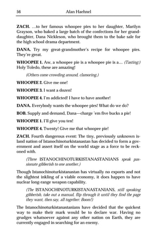 56                           Alan Haehnel


ZACH. …to her famous whoopee pies to her daughter, Marilyn
Grayson, who baked a large batch of the confections for her grand-
daughter, Dana Nickleson, who brought them to the bake sale for
the high school drama department.
DANA. Try my great-grandmother’s recipe for whoopee pies.
They’re great.
WHOOPEE 1. Aw, a whoopee pie is a whoopee pie is a… (Tasting:)
Holy Toledo, these are amazing!
     (Others come crowding around, clamoring.)
WHOOPEE 2. Give me one!
WHOOPEE 3. I want a dozen!
WHOOPEE 4. I’m addicted! I have to have another!
DANA. Everybody wants the whoopee pies! What do we do?
BOB. Supply and demand, Dana—charge ’em five bucks a pie!
WHOOPEE 1. I’ll give you ten!
WHOOPEE 4. Twenty! Give me that whoopee pie!
ZACH. Fourth dangerous event: The tiny, previously unknown is-
land nation of Istanochinoturkistanastan has decided to form a gov-
ernment and assert itself on the world stage as a force to be reck-
oned with.
     (Three ISTANOCHINOTURKISTANASTANIANS speak pas-
     sionate gibberish to one another.)
Though Istanochinoturkistanastan has virtually no exports and not
the slightest inkling of a viable economy, it does happen to have
nuclear long-range weapon capability.
     (The ISTANOCHINOTURKISTANASTANIANS, still speaking
     gibberish, take out a manual, flip through it until they find the page
     they want, then say, all together: Boom!)
The Istanochinoturkistanastanians have decided that the quickest
way to make their mark would be to declare war. Having no
grudges whatsoever against any other nation on Earth, they are
currently engaged in searching for an enemy.
 
