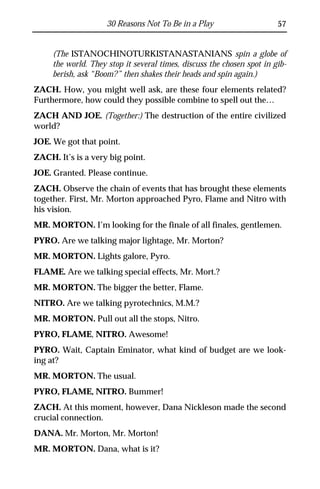 30 Reasons Not To Be in a Play                     57


     (The ISTANOCHINOTURKISTANASTANIANS spin a globe of
     the world. They stop it several times, discuss the chosen spot in gib-
     berish, ask “Boom?” then shakes their heads and spin again.)
ZACH. How, you might well ask, are these four elements related?
Furthermore, how could they possible combine to spell out the…
ZACH AND JOE. (Together:) The destruction of the entire civilized
world?
JOE. We got that point.
ZACH. It’s is a very big point.
JOE. Granted. Please continue.
ZACH. Observe the chain of events that has brought these elements
together. First, Mr. Morton approached Pyro, Flame and Nitro with
his vision.
MR. MORTON. I’m looking for the finale of all finales, gentlemen.
PYRO. Are we talking major lightage, Mr. Morton?
MR. MORTON. Lights galore, Pyro.
FLAME. Are we talking special effects, Mr. Mort.?
MR. MORTON. The bigger the better, Flame.
NITRO. Are we talking pyrotechnics, M.M.?
MR. MORTON. Pull out all the stops, Nitro.
PYRO, FLAME, NITRO. Awesome!
PYRO. Wait, Captain Eminator, what kind of budget are we look-
ing at?
MR. MORTON. The usual.
PYRO, FLAME, NITRO. Bummer!
ZACH. At this moment, however, Dana Nickleson made the second
crucial connection.
DANA. Mr. Morton, Mr. Morton!
MR. MORTON. Dana, what is it?
 