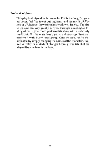 Production Notes
    This play is designed to be versatile. If it is too long for your
    purposes, feel free to cut out segments and rename it 29 Rea-
    sons or 26 Reasons—however many work well for you. The size
    of the cast can vary greatly as well. Through doubling or tri-
    pling of parts, you could perform this show with a relatively
    small cast. On the other hand, you could re-assign lines and
    perform it with a very large group. Genders, also, can be ma-
    nipulated by simply changing the names of the characters. Feel
    free to make these kinds of changes liberally. The intent of the
    play will not be hurt in the least.




                                 8
 