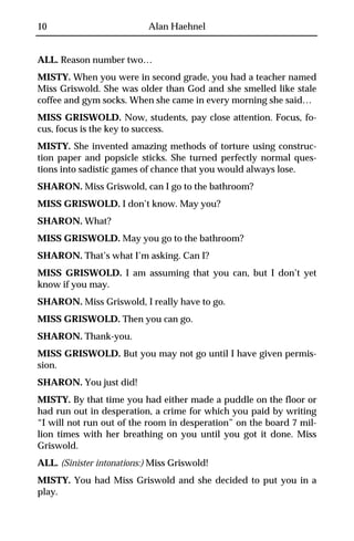 10                         Alan Haehnel


ALL. Reason number two…
MISTY. When you were in second grade, you had a teacher named
Miss Griswold. She was older than God and she smelled like stale
coffee and gym socks. When she came in every morning she said…
MISS GRISWOLD. Now, students, pay close attention. Focus, fo-
cus, focus is the key to success.
MISTY. She invented amazing methods of torture using construc-
tion paper and popsicle sticks. She turned perfectly normal ques-
tions into sadistic games of chance that you would always lose.
SHARON. Miss Griswold, can I go to the bathroom?
MISS GRISWOLD. I don’t know. May you?
SHARON. What?
MISS GRISWOLD. May you go to the bathroom?
SHARON. That’s what I’m asking. Can I?
MISS GRISWOLD. I am assuming that you can, but I don’t yet
know if you may.
SHARON. Miss Griswold, I really have to go.
MISS GRISWOLD. Then you can go.
SHARON. Thank-you.
MISS GRISWOLD. But you may not go until I have given permis-
sion.
SHARON. You just did!
MISTY. By that time you had either made a puddle on the floor or
had run out in desperation, a crime for which you paid by writing
“I will not run out of the room in desperation” on the board 7 mil-
lion times with her breathing on you until you got it done. Miss
Griswold.
ALL. (Sinister intonations:) Miss Griswold!
MISTY. You had Miss Griswold and she decided to put you in a
play.
 