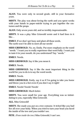 30 Reasons Not To Be in a Play               11


ALAN. You were only in second grade, still in your formative
years.
MISTY. The play was about loving the earth and you spent weeks
with your hands in paper-mâché trying to put together the cos-
tumes and the props.
ALAN. Only seven years old, and so terribly impressionable.
MISTY. It was a play Miss Griswold wrote and it had lines in it
like…
EMILY. If we don’t get busy and plant all those seeds,
The earth won’t be able to meet all our needs!
MISS GRISWOLD. No, no, Emily. Put more emphasis on the word
“needs.” I want you to really experience that word fully. I want you
to taste it in your mouth, do you understand? Say “needs.”
EMILY. Needs.
MISS GRISWOLD. Say it like you mean it.
EMILY. Needs.
MISS GRISWOLD. Say it like the most important thing in the
world for you to do is to say the word needs.
EMILY. Needs.
MISS GRISWOLD. Emily, say it as if I’m going to take you home
and throw you in a hot oven if you don’t say it right!
EMILY. Needs! Needs! Needs!
MISS GRISWOLD. Much better.
MISTY. You were small for your age. Everything was so intimi-
dating to you, especially Miss Griswold.
ALL. Miss Griswold!
MISTY. She made you put on a tree costume. It itched like you had
lice all over your body. When you tried to turn your head you faced
the inside of the tree and you couldn’t see.
PETE. (From inside the tree:) Miss Griswold, I can’t see.
 