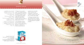 6
F A Z E N D O A R T E N A C O Z I N H A
7
F A Z E N D O A R T E N A C O Z I N H A
1 caixinha de creme de leite em
embalagem da Tetra Pak . 200 g
½ xícara (chá) de açúcar . 90 g
½ xícara (chá) de nozes
picadas . 55 g
1 xícara (chá) de arroz lavado e
escorrido . 200 g
1 litro de leite longa vida integral em
embalagem da Tetra Pak
1 canela em rama . 2,5 g
1 pitada de cravo-da-índia em pó
1 caixinha de leite condensado em
embalagem da Tetra Pak . 395 g
2 colheres (chá) de canela
em pó . 3 g
Arroz-doce
1. Coloque em uma panela o
açúcar e leve ao fogo, mexendo de
vez em quando, por 2 minutos ou
até derreter. Incorpore as nozes,
retire imediatamente do fogo e
espalhe sobre uma pedra de
mármore ou granito. Abra o
caramelo com um rolo e quebre em
pedaços pequenos. Reserve.
2. Em uma panela, misture o
arroz com o leite, a canela em
rama e o cravo-da-índia. Leve ao
fogo baixo e cozinhe por 45
minutos, mexendo de vez em
Rendimento: 12 porções de 140 g
Tempo de preparo: 15 minutos (mais 45 minutos
de cozimento)
Valor nutricional por porção
315 Cal; 44,5 g de carboidratos; 8 g de proteínas;
12,5 g de gorduras totais; 37 mg de colesterol; 1 g
de fibras; 1 mg de ferro; e 230 mg de cálcio
quando, ou até o arroz ficar
macio. Acrescente o leite
condensado e o creme de leite.
Cozinhe, sem parar de mexer, por
mais 5 minutos. Retire do fogo.
3. Montagem: distribua o arroz-
doce em pequenas taças ou tigelas,
polvilhe a canela em pó e disponha
o caramelo quebrado. Sirva gelado
ou quente.
 