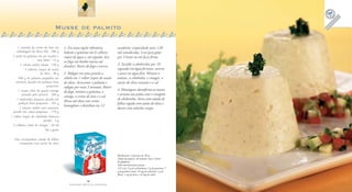 16
F A Z E N D O A R T E N A C O Z I N H A
17
F A Z E N D O A R T E N A C O Z I N H A
Musse de palmito
1 caixinha de creme de leite em
embalagem da Tetra Pak . 200 g
1 sachê de gelatina em pó incolor e
sem sabor . 12 g
1 cebola média ralada . 150 g
3 colheres (sopa) de azeite
de oliva . 30 g
400 g de palmito pupunha em
conserva picado em pedaços bem
pequenos
1 xícara (chá) de queijo cottage
passado pela peneira . 200 g
1 abobrinha pequena picada em
pedaços bem pequenos . 165 g
1 tomate médio sem sementes
picado em cubos pequenos . 170 g
1 colher (sopa) de cebolinha francesa
picada . 4 g
2 colheres (chá) de vinagre . 10 ml
Sal a gosto
Para acompanhar: salada de folhas
temperada com azeite de oliva
Rendimento: 12 porções de 105 g
Tempo de preparo: 30 minutos (mais 3 horas
de geladeira)
Valor nutricional por porção
125 Cal; 12 g de carboidratos; 5 g de proteínas; 7
g de gorduras totais; 16 mg de colesterol; 1 g de
fibras; 1 mg de ferro; e 42 mg de cálcio
assadeiras (capacidade para 120
ml) umedecidas. Leve para gelar
por 3 horas ou até ficar firme.
3. Escalde a abobrinha por 10
segundos em água fervente, escorra
e passe em água fria. Misture o
tomate, a cebolinha, o vinagre, o
azeite de oliva restante e o sal.
4. Montagem: desenforme as musses
e arrume nos pratos com o vinagrete
de abobrinha. Sirva com salada de
folhas regada com azeite de oliva e
decore com salsinha crespa.
1. Em uma tigela refratária,
hidrate a gelatina em 6 colheres
(sopa) de água e, em seguida, leve
ao fogo em banho-maria até
dissolver. Retire do fogo e reserve.
2. Refogue em uma panela a
cebola em 1 colher (sopa) de azeite
de oliva. Acrescente o palmito e
refogue por mais 3 minutos. Retire
do fogo, misture a gelatina, o
cottage, o creme de leite e o sal.
Mexa até obter um creme
homogêneo e distribua em 12
 