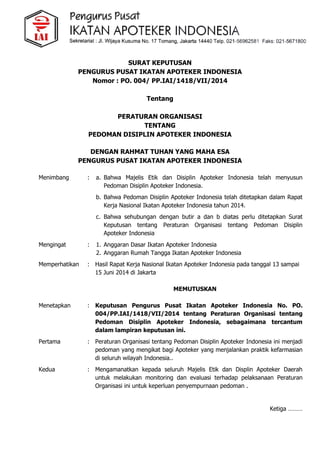 SURAT KEPUTUSAN
PENGURUS PUSAT IKATAN APOTEKER INDONESIA
Nomor : PO. 004/ PP.IAI/1418/VII/2014
Tentang
PERATURAN ORGANISASI
TENTANG
PEDOMAN DISIPLIN APOTEKER INDONESIA
DENGAN RAHMAT TUHAN YANG MAHA ESA
PENGURUS PUSAT IKATAN APOTEKER INDONESIA
Menimbang : a. Bahwa Majelis Etik dan Disiplin Apoteker Indonesia telah menyusun
Pedoman Disiplin Apoteker Indonesia.
b. Bahwa Pedoman Disiplin Apoteker Indonesia telah ditetapkan dalam Rapat
Kerja Nasional Ikatan Apoteker Indonesia tahun 2014.
c. Bahwa sehubungan dengan butir a dan b diatas perlu ditetapkan Surat
Keputusan tentang Peraturan Organisasi tentang Pedoman Disiplin
Apoteker Indonesia
Mengingat : 1. Anggaran Dasar Ikatan Apoteker Indonesia
2. Anggaran Rumah Tangga Ikatan Apoteker Indonesia
Memperhatikan : Hasil Rapat Kerja Nasional Ikatan Apoteker Indonesia pada tanggal 13 sampai
15 Juni 2014 di Jakarta
MEMUTUSKAN
Menetapkan : Keputusan Pengurus Pusat Ikatan Apoteker Indonesia No. PO.
004/PP.IAI/1418/VII/2014 tentang Peraturan Organisasi tentang
Pedoman Disiplin Apoteker Indonesia, sebagaimana tercantum
dalam lampiran keputusan ini.
Pertama : Peraturan Organisasi tentang Pedoman Disiplin Apoteker Indonesia ini menjadi
pedoman yang mengikat bagi Apoteker yang menjalankan praktik kefarmasian
di seluruh wilayah Indonesia..
Kedua : Mengamanatkan kepada seluruh Majelis Etik dan Displin Apoteker Daerah
untuk melakukan monitoring dan evaluasi terhadap pelaksanaan Peraturan
Organisasi ini untuk keperluan penyempurnaan pedoman .
Ketiga ………
 