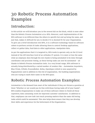 30 Robotic Process Automation
Examples
Introduction:
In this article we will introduce you to the newest kid on the block, which is none other
than the Robotic Process Automation a.k.a RPA. However, each implementation of the
RPA software is no different than the others in specific but end up being the same, and
just that, makes it difficult for you to decide if it is deemed fit for your Organization.
To give you a brief introduction into RPA, it is a software technology based on software
robots to perform certain AI tasks allowing them to control Desktop applications,
collect or gather data, feed data to other applications, manipulate data.
As per the applications that it is targeted to, RPA tends to operate only on the UI level
instead of the API interface level of an orthodox IT system. It is more or less the same
what an employee does through his own hands is being automated to be done through
coordinates and precision timing, as these boring tasks can now be automated – all
thanks to Robotic Process Automation tools. In a very broad range, RPA software is
actually being distributed by a varied number of vendors like – Automation Anywhere,
Blue Prism, UIPath, ProcessRobot, Kofax, OpenSpan (which is now acquired by
Pegasystems) and in addition to this list of organization, the budding organizations
who are trying to mark their name in the RPA space.
Robotic Process Automation Examples:
Automation is the demand from most of the individuals if they are thrown a question at
them “Whether or not would you be fine with those boring tasks off of your hands”.
RPA enables Organizations to make use of these software robots to finish all these
repetitive, time consuming work for improved customer satisfaction. In addition to
that, employees can now look into much pressing matters than the same old boring
tasks which could be automated. This also helps them ensure that they can develop
their skills and experience for the betterment of the Organization.
 