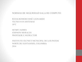 NORMAS DE SEGURIDAD SALA DE COMPUTO
ROJAS ROMERO JOSÉ LEONARDO
TECNICO EN SISTEMAS
10°C
HENRY JAIMES
EDINSON MORALES
PROFESOR E NSTRUCTOR
INSTITUTO TECNICO MUNICIPAL DE LOS PATIOS
NORTE DE SANTANDER, COLOMBIA
2016
 