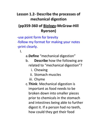 Lesson 1.2- Describe the processes of
        mechanical digestion
(pp359-360 of Biology-McGraw-Hill
            Ryerson)
-use point form for brevity
-follow my format for making your notes
-print clearly.
  I.
      a.Define “mechanical digestion”
      b. Describe how the following are
         related to “mechanical digestion”?
            i. Chewing
           ii. Stomach muscles
          iii. Chyme
      c. Think: Mechanical digestion is
         important as food needs to be
         broken down into smaller pieces
         prior to chemicals in the stomach
         and intestines being able to further
         digest it. If a person had no teeth,
         how could they get their food
 