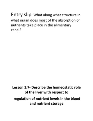 Entry slip: What along what structure in
what organ does most of the absorption of
nutrients take place in the alimentary
canal?




Lesson 1.7- Describe the homeostatic role
       of the liver with respect to
 regulation of nutrient levels in the blood
           and nutrient storage
 