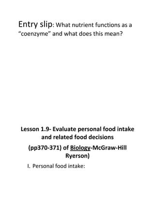 Entry slip: What nutrient functions as a
“coenzyme” and what does this mean?




Lesson 1.9- Evaluate personal food intake
       and related food decisions
   (pp370-371) of Biology-McGraw-Hill
                Ryerson)
   I. Personal food intake:
 