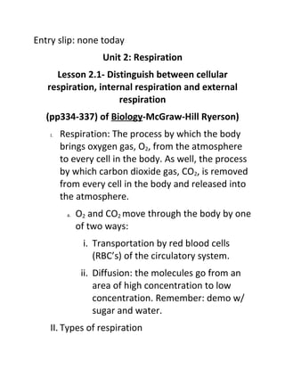 Entry slip: none today
                     Unit 2: Respiration
     Lesson 2.1- Distinguish between cellular
   respiration, internal respiration and external
                     respiration
   (pp334-337) of Biology-McGraw-Hill Ryerson)
    I.   Respiration: The process by which the body
         brings oxygen gas, O2, from the atmosphere
         to every cell in the body. As well, the process
         by which carbon dioxide gas, CO2, is removed
         from every cell in the body and released into
         the atmosphere.
          a.   O2 and CO2 move through the body by one
               of two ways:
                i. Transportation by red blood cells
                   (RBC’s) of the circulatory system.
                ii. Diffusion: the molecules go from an
                    area of high concentration to low
                    concentration. Remember: demo w/
                    sugar and water.
    II. Types of respiration
 