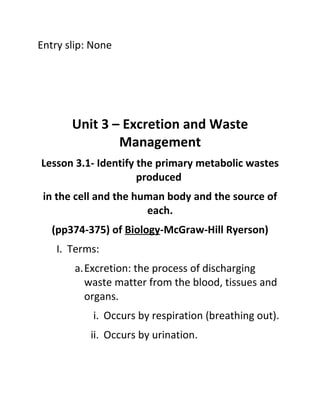 Entry slip: None




       Unit 3 – Excretion and Waste
               Management
Lesson 3.1- Identify the primary metabolic wastes
                     produced
 in the cell and the human body and the source of
                       each.
   (pp374-375) of Biology-McGraw-Hill Ryerson)
    I. Terms:
        a.Excretion: the process of discharging
          waste matter from the blood, tissues and
          organs.
            i. Occurs by respiration (breathing out).
           ii. Occurs by urination.
 