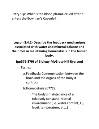 Entry slip: What is the blood plasma called after it
enters the Bowman’s Capsule?




 Lesson 3.4.2- Describe the feedback mechanisms
  associated with water and mineral balance and
their role in maintaining homeostasis in the human
                        body.
   (pp376-379) of Biology-McGraw-Hill Ryerson)
    I.   Terms:
          a.Feedback: Communication between the
            brain and the organs of the body it
            controls
          b.Homeostasis (p772):
              i.   The body’s maintenance of a
                   relatively constant internal
                   environment (i.e. water content, O2
                   level, temperature, etc..)
 