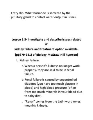 Entry slip: What hormone is secreted by the
pituitary gland to control water output in urine?




Lesson 3.5- Investigate and describe issues related
                        to
  kidney failure and treatment option available.
   (pp379-381) of Biology-McGraw-Hill Ryerson)
    I. Kidney Failure:
        a.When a person’s kidneys no longer work
          properly, they are said to be in renal
          failure.
        b.Renal failure is caused by uncontrolled
          diabetes (you have too much glucose in
          blood) and high blood pressure (often
          from too much minerals in your blood due
          to salty diet).
        c.   “Renal” comes from the Latin word renes,
             meaning kidneys.
 