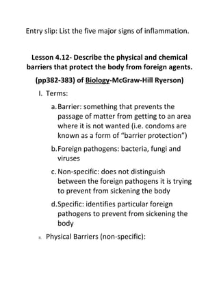 Entry slip: List the five major signs of inflammation.


 Lesson 4.12- Describe the physical and chemical
barriers that protect the body from foreign agents.
   (pp382-383) of Biology-McGraw-Hill Ryerson)
    I. Terms:
           a.Barrier: something that prevents the
             passage of matter from getting to an area
             where it is not wanted (i.e. condoms are
             known as a form of “barrier protection”)
           b.Foreign pathogens: bacteria, fungi and
             viruses
           c. Non-specific: does not distinguish
              between the foreign pathogens it is trying
              to prevent from sickening the body
           d.Specific: identifies particular foreign
             pathogens to prevent from sickening the
             body
    II.   Physical Barriers (non-specific):
 