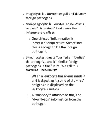 a.   Phagocytic leukocytes: engulf and destroy
     foreign pathogens
b.   Non-phagocytic leukocytes: some WBC’s
     release “histamines” that cause the
     inflammatory effect
       i.   One effect of inflammation is
            increased temperature. Sometimes
            this is enough to kill the foreign
            pathogens.
c.   Lymphocytes: create “trained antibodies”
     that recognize and kill similar foreign
     pathogens in the future. We call this
     NATURAL IMMUNITY
      i. When a leukocyte has a virus inside it
         and is digesting it, some of the virus’
         antigens are displayed on the
         leukocyte’s surface.
      ii. A lymphocyte attaches to this, and
          “downloads” information from the
          pathogen.
 