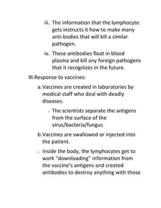 iii. The information that the lymphocyte
              gets instructs it how to make many
              anti-bodies that will kill a similar
              pathogen.
         iv. These antibodies float in blood
             plasma and kill any foreign pathogens
             that it recognizes in the future.
III.Response to vaccines:
    a.Vaccines are created in laboratories by
      medical staff who deal with deadly
      diseases.
           i.   The scientists separate the antigens
                from the surface of the
                virus/bacteria/fungus
    b.Vaccines are swallowed or injected into
      the patient.
    c.   Inside the body, the lymphocytes get to
         work “downloading” information from
         the vaccine’s antigens and created
         antibodies to destroy anything with those
 