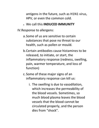 antigens in the future, such as H1N1 virus,
        HPV, or even the common cold.
   d.   We call this INDUCED IMMUNITY
IV.Response to allergens:
   a.Some of us are sensitive to certain
     substances that pose no threat to our
     health, such as pollen or mould.
   b.Certain antibodies cause histamines to be
     released, to initiate, or start, the
     inflammatory response (redness, swelling,
     pain, warmer temperature, and loss of
     function)
   c. Some of these major signs of an
      inflammatory response can kill us:
         i. The swelling is due to vasodilation,
            which increases the permeability of
            the blood vessels. Sometimes, so
            much blood plasma leaves the blood
            vessels that the blood cannot be
            circulated properly, and the person
            dies from “shock”.
 