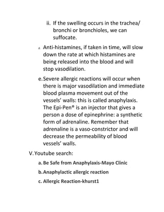 ii. If the swelling occurs in the trachea/
             bronchi or bronchioles, we can
             suffocate.
   d.   Anti-histamines, if taken in time, will slow
        down the rate at which histamines are
        being released into the blood and will
        stop vasodilation.
   e.Severe allergic reactions will occur when
     there is major vasodilation and immediate
     blood plasma movement out of the
     vessels’ walls: this is called anaphylaxis.
     The Epi-Pen® is an injector that gives a
     person a dose of epinephrine: a synthetic
     form of adrenaline. Remember that
     adrenaline is a vaso-constrictor and will
     decrease the permeability of blood
     vessels’ walls.
V. Youtube search:
   a. Be Safe from Anaphylaxis-Mayo Clinic
   b.Anaphylactic allergic reaction
   c. Allergic Reaction-khurst1
 