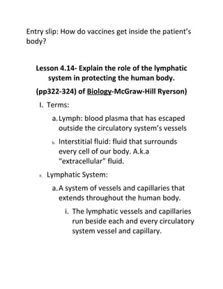 Entry slip: How do vaccines get inside the patient’s
body?


   Lesson 4.14- Explain the role of the lymphatic
       system in protecting the human body.
   (pp322-324) of Biology-McGraw-Hill Ryerson)
    I. Terms:
           a.Lymph: blood plasma that has escaped
             outside the circulatory system’s vessels
           b.   Interstitial fluid: fluid that surrounds
                every cell of our body. A.k.a
                “extracellular” fluid.
    II.   Lymphatic System:
           a.A system of vessels and capillaries that
             extends throughout the human body.
                  i. The lymphatic vessels and capillaries
                     run beside each and every circulatory
                     system vessel and capillary.
 