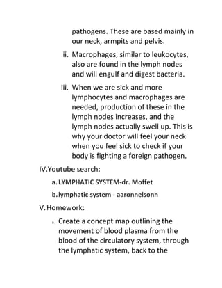 pathogens. These are based mainly in
            our neck, armpits and pelvis.
         ii. Macrophages, similar to leukocytes,
             also are found in the lymph nodes
             and will engulf and digest bacteria.
        iii. When we are sick and more
             lymphocytes and macrophages are
             needed, production of these in the
             lymph nodes increases, and the
             lymph nodes actually swell up. This is
             why your doctor will feel your neck
             when you feel sick to check if your
             body is fighting a foreign pathogen.
IV.Youtube search:
   a. LYMPHATIC SYSTEM-dr. Moffet
   b.lymphatic system - aaronnelsonn
V. Homework:
   a.   Create a concept map outlining the
        movement of blood plasma from the
        blood of the circulatory system, through
        the lymphatic system, back to the
 