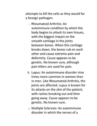attempts to kill the cells as they would for
a foreign pathogen.
   i.    Rheumatoid Arthritis: An
         autoimmune condition by which the
         body begins to attack its own tissues,
         with the biggest impact on the
         smooth cartilage in the joints
         between bones. When this cartilage
         breaks down, the bones rub on each
         other and cause extreme pain and
         deformity. Cause appears to be
         genetic. No known cure, although
         pain killers are used for pain.
 ii. Lupus: An autoimmune disorder nine
     times more common in women than
     in men. Like Rheumatoid Arthritis, the
     joints are affected. Lupus is known for
     its attacks on the skin of the patient,
     with rashes breaking out and then
     going away. Cause appears to be
     genetic. No known cure.
  iii.   Multiple Sclerosis: An autoimmune
         disorder in which the nerves of a
 