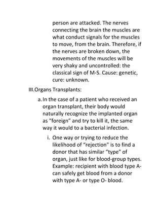 person are attacked. The nerves
          connecting the brain the muscles are
          what conduct signals for the muscles
          to move, from the brain. Therefore, if
          the nerves are broken down, the
          movements of the muscles will be
          very shaky and uncontrolled: the
          classical sign of M-S. Cause: genetic,
          cure: unknown.
III.Organs Transplants:
    a.In the case of a patient who received an
      organ transplant, their body would
      naturally recognize the implanted organ
      as “foreign” and try to kill it, the same
      way it would to a bacterial infection.
        i. One way or trying to reduce the
           likelihood of “rejection” is to find a
           donor that has similar “type” of
           organ, just like for blood-group types.
           Example: recipient with blood type A-
           can safely get blood from a donor
           with type A- or type O- blood.
 