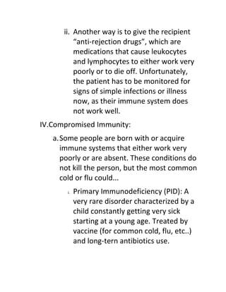 ii. Another way is to give the recipient
          “anti-rejection drugs”, which are
          medications that cause leukocytes
          and lymphocytes to either work very
          poorly or to die off. Unfortunately,
          the patient has to be monitored for
          signs of simple infections or illness
          now, as their immune system does
          not work well.
IV.Compromised Immunity:
   a.Some people are born with or acquire
     immune systems that either work very
     poorly or are absent. These conditions do
     not kill the person, but the most common
     cold or flu could...
       i.   Primary Immunodeficiency (PID): A
            very rare disorder characterized by a
            child constantly getting very sick
            starting at a young age. Treated by
            vaccine (for common cold, flu, etc..)
            and long-tern antibiotics use.
 