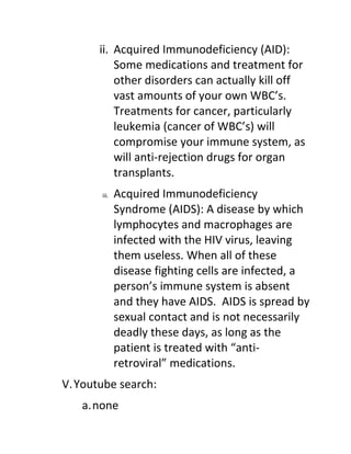 ii. Acquired Immunodeficiency (AID):
           Some medications and treatment for
           other disorders can actually kill off
           vast amounts of your own WBC’s.
           Treatments for cancer, particularly
           leukemia (cancer of WBC’s) will
           compromise your immune system, as
           will anti-rejection drugs for organ
           transplants.
       iii.   Acquired Immunodeficiency
              Syndrome (AIDS): A disease by which
              lymphocytes and macrophages are
              infected with the HIV virus, leaving
              them useless. When all of these
              disease fighting cells are infected, a
              person’s immune system is absent
              and they have AIDS. AIDS is spread by
              sexual contact and is not necessarily
              deadly these days, as long as the
              patient is treated with “anti-
              retroviral” medications.
V. Youtube search:
   a.none
 