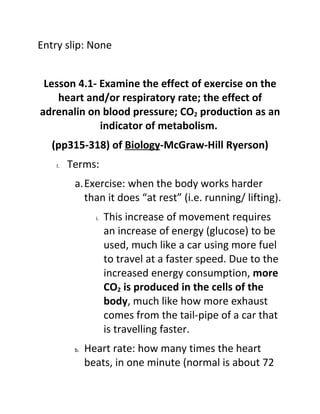 Entry slip: None


 Lesson 4.1- Examine the effect of exercise on the
    heart and/or respiratory rate; the effect of
adrenalin on blood pressure; CO2 production as an
             indicator of metabolism.
   (pp315-318) of Biology-McGraw-Hill Ryerson)
    I.   Terms:
          a.Exercise: when the body works harder
            than it does “at rest” (i.e. running/ lifting).
                 i.   This increase of movement requires
                      an increase of energy (glucose) to be
                      used, much like a car using more fuel
                      to travel at a faster speed. Due to the
                      increased energy consumption, more
                      CO2 is produced in the cells of the
                      body, much like how more exhaust
                      comes from the tail-pipe of a car that
                      is travelling faster.
          b.   Heart rate: how many times the heart
               beats, in one minute (normal is about 72
 