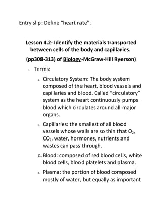 Entry slip: Define “heart rate”.


   Lesson 4.2- Identify the materials transported
     between cells of the body and capillaries.
   (pp308-313) of Biology-McGraw-Hill Ryerson)
    I.   Terms:
          a.   Circulatory System: The body system
               composed of the heart, blood vessels and
               capillaries and blood. Called “circulatory”
               system as the heart continuously pumps
               blood which circulates around all major
               organs.
          b.   Capillaries: the smallest of all blood
               vessels whose walls are so thin that O2,
               CO2, water, hormones, nutrients and
               wastes can pass through.
          c. Blood: composed of red blood cells, white
             blood cells, blood platelets and plasma.
          d.   Plasma: the portion of blood composed
               mostly of water, but equally as important
 